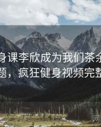 疯狂健身课李欣成为我们茶余饭后的话题，疯狂健身视频完整版