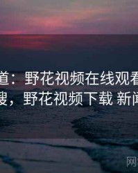新闻报道：野花视频在线观看冲上热搜，野花视频下载 新闻