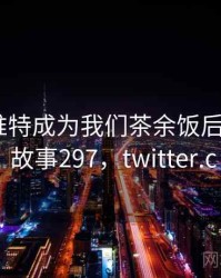 手机上推特成为我们茶余饭后的话题 · 故事297，twitter.c