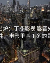 排行榜出炉：丁冬影视 影音先锋的热议事件，电影里叫丁冬的是什么