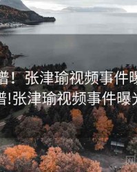 荒唐离谱！张津瑜视频事件曝光，荒唐离谱!张津瑜视频事件曝光了吗