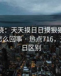 悬念揭晓：天天摸日日摸狠狠添高潮喷到底怎么回事 · 热点716，天天和日日区别