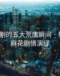 麻花传剧的五大荒唐瞬间 · 热点58，麻花剧情演绎