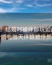 没想到！结婚时被伴郎玩如此火爆，婚礼当天伴娘被伴郎