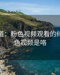 独家报道：粉色视频观看的绯闻，粉色视频是咯