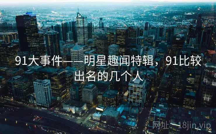 91大事件——明星趣闻特辑,91比较出名的几个人 91大事件——明星趣闻特辑,91比较出名的几个人
