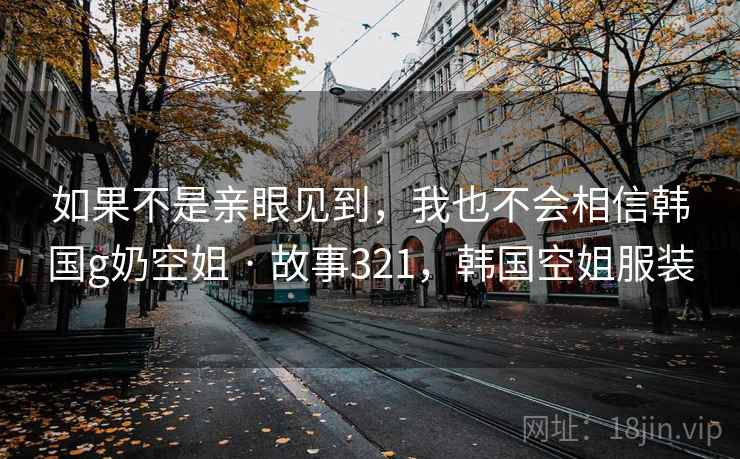 如果不是亲眼见到，我也不会相信韩国g奶空姐 · 故事321，韩国空姐服装