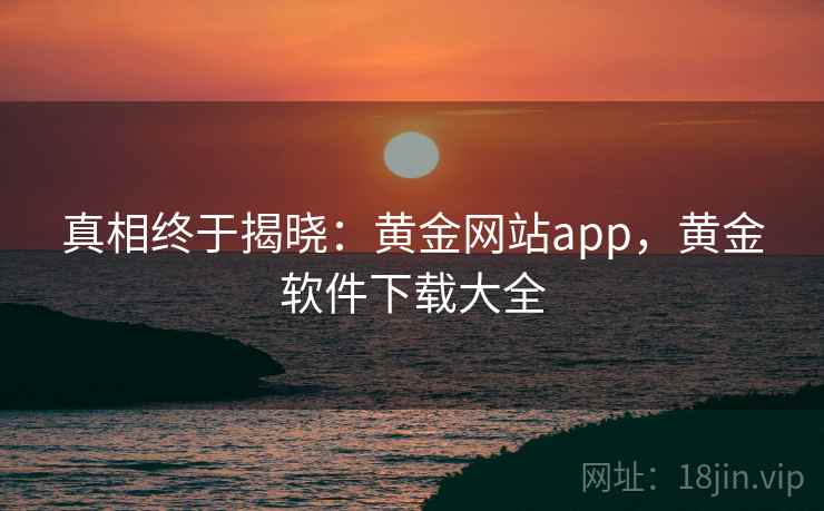 真相终于揭晓:黄金网站app,黄金软件下载大全 真相终于揭晓:黄金网站app,黄金软件下载大全