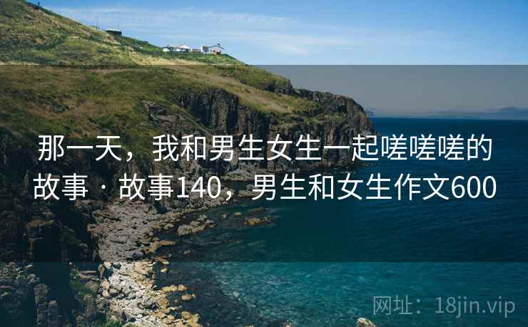 那一天,我和男生女生一起嗟嗟嗟的故事 · 故事140,男生和女生作文600 那一天,我和男生女生一起嗟嗟嗟的故事 · 故事140,男生和女生作文600