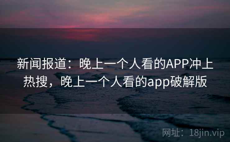 新闻报道：晚上一个人看的APP冲上热搜，晚上一个人看的app破解版