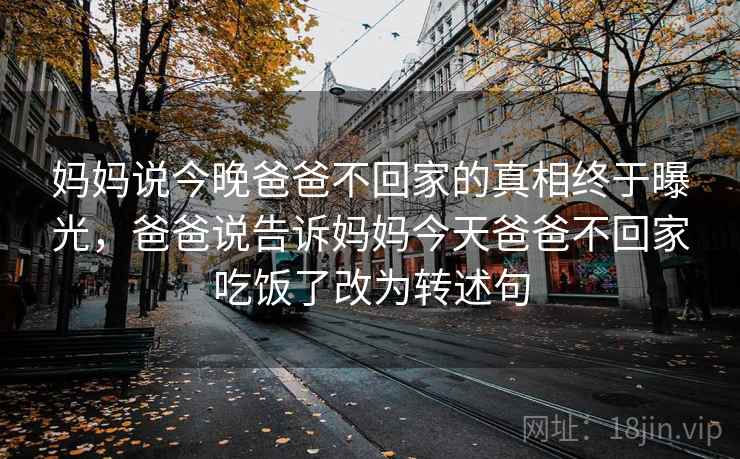 妈妈说今晚爸爸不回家的真相终于曝光,爸爸说告诉妈妈今天爸爸不回家吃饭了改为转述句 妈妈说今晚爸爸不回家的真相终于曝光,爸爸说告诉妈妈今天爸爸不回家吃饭了改为转述句