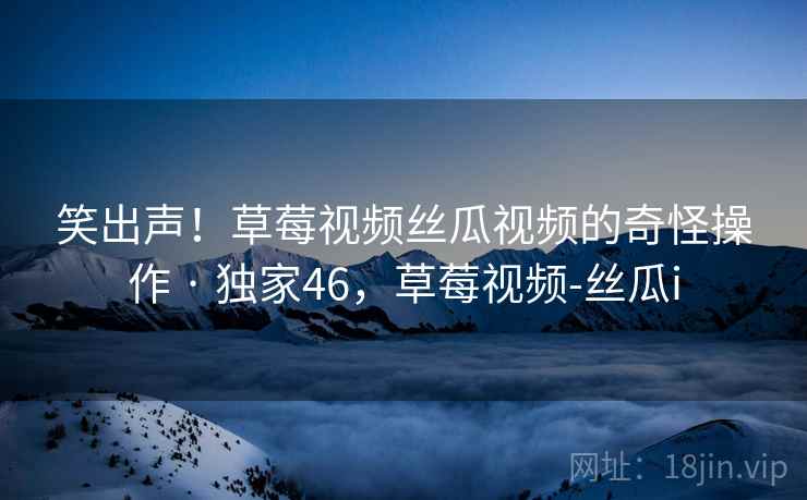 笑出声！草莓视频丝瓜视频的奇怪操作 · 独家46，草莓视频-丝瓜i