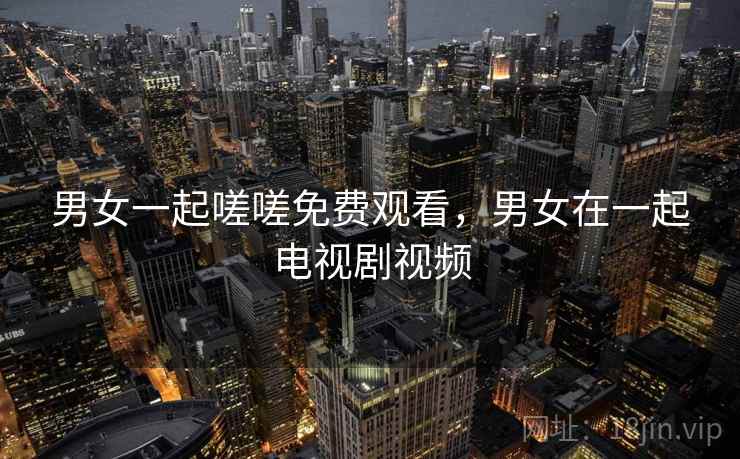 男女一起嗟嗟免费观看，男女在一起电视剧视频