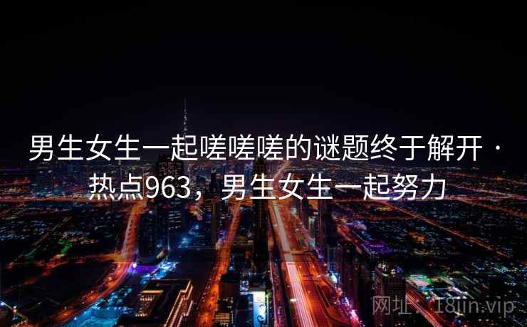 男生女生一起嗟嗟嗟的谜题终于解开 · 热点963，男生女生一起努力