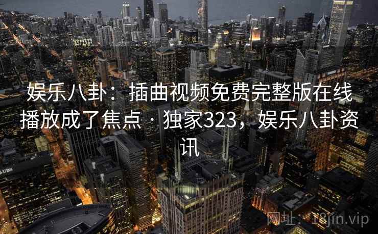 娱乐八卦：插曲视频免费完整版在线播放成了焦点 · 独家323，娱乐八卦资讯
