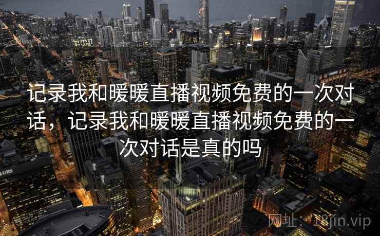 记录我和暖暖直播视频免费的一次对话，记录我和暖暖直播视频免费的一次对话是真的吗