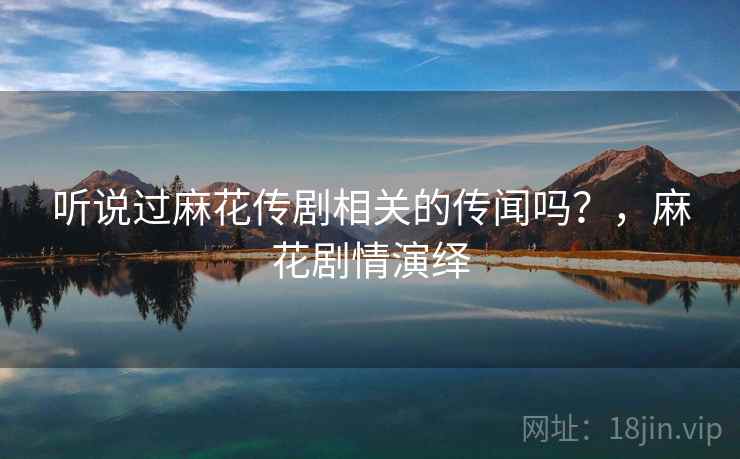 听说过麻花传剧相关的传闻吗？，麻花剧情演绎