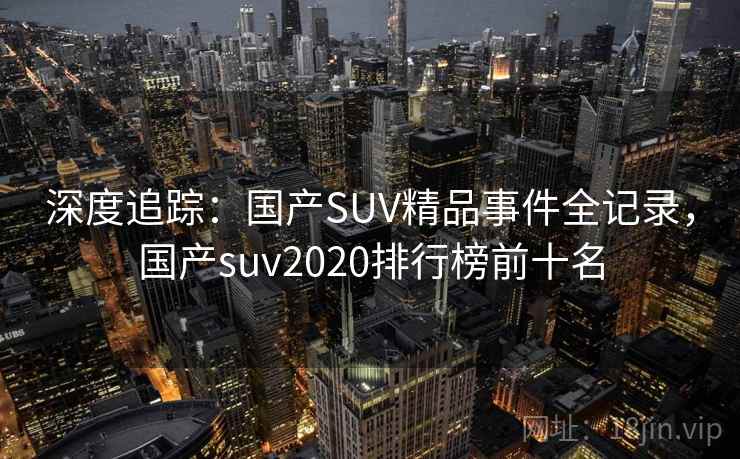 深度追踪:国产SUV精品事件全记录,国产suv2020排行榜前十名 深度追踪:国产SUV精品事件全记录,国产suv2020排行榜前十名