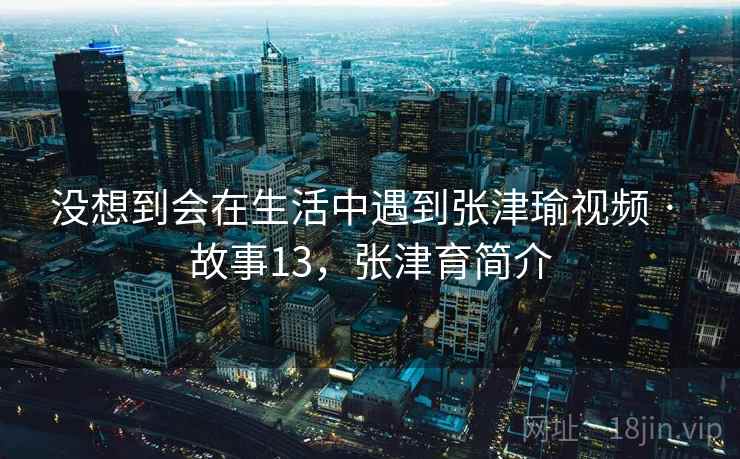 没想到会在生活中遇到张津瑜视频 · 故事13,张津育简介 没想到会在生活中遇到张津瑜视频 · 故事13,张津育简介