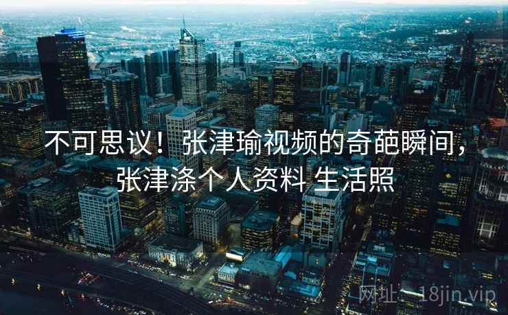 不可思议！张津瑜视频的奇葩瞬间，张津涤个人资料 生活照