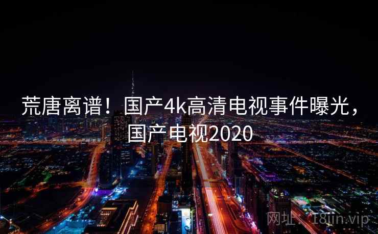 荒唐离谱!国产4k高清电视事件曝光,国产电视2020 荒唐离谱!国产4k高清电视事件曝光,国产电视2020