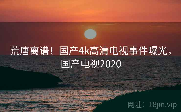荒唐离谱!国产4k高清电视事件曝光,国产电视2020 荒唐离谱!国产4k高清电视事件曝光,国产电视2020