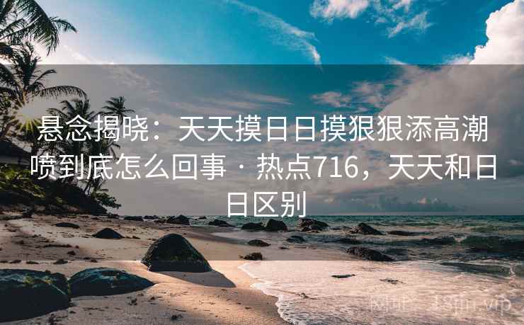 悬念揭晓:天天摸日日摸狠狠添高潮喷到底怎么回事 · 热点716,天天和日日区别 悬念揭晓:天天摸日日摸狠狠添高潮喷到底怎么回事 · 热点716,天天和日日区别
