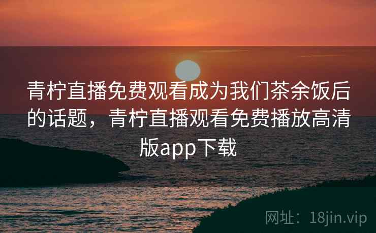 青柠直播免费观看成为我们茶余饭后的话题，青柠直播观看免费播放高清版app下载
