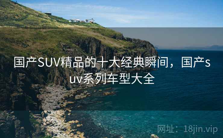 国产SUV精品的十大经典瞬间，国产suv系列车型大全