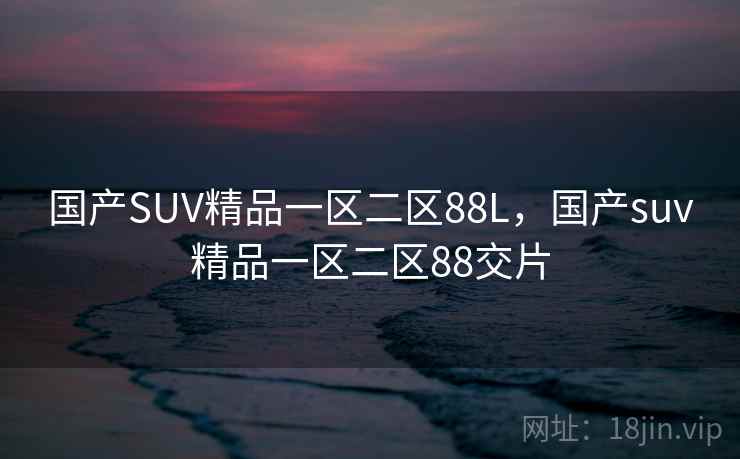 国产SUV精品一区二区88L,国产suv精品一区二区88交片 国产SUV精品一区二区88L,国产suv精品一区二区88交片