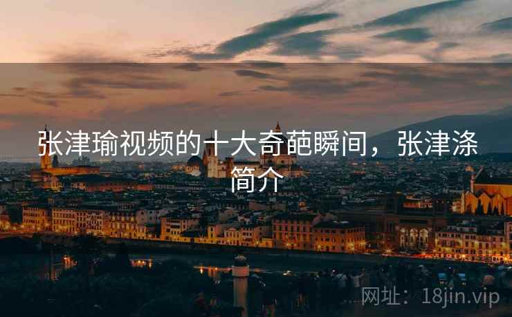 张津瑜视频的十大奇葩瞬间，张津涤简介