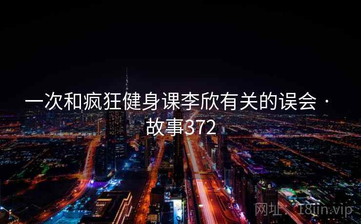 一次和疯狂健身课李欣有关的误会 · 故事372 一次和疯狂健身课李欣有关的误会 · 故事372