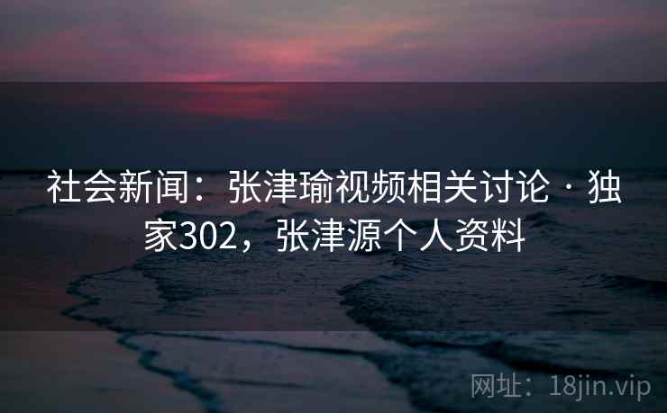 社会新闻：张津瑜视频相关讨论 · 独家302，张津源个人资料