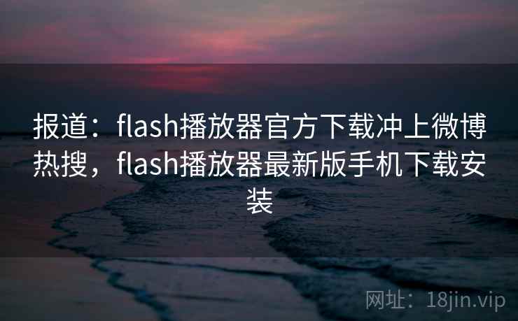 报道：flash播放器官方下载冲上微博热搜，flash播放器最新版手机下载安装