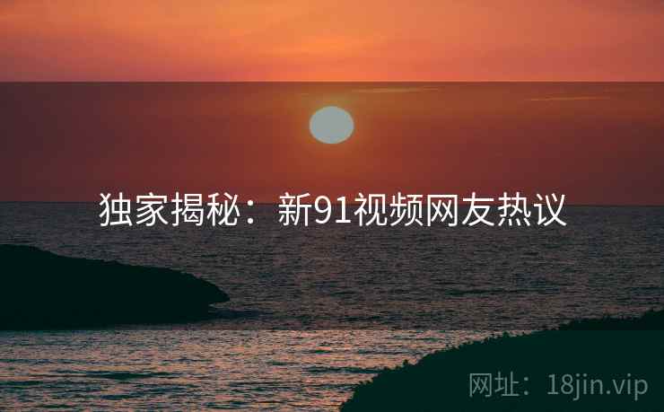 独家揭秘：新91视频网友热议