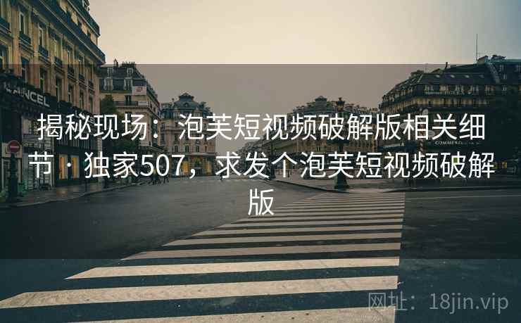 揭秘现场:泡芙短视频破解版相关细节 · 独家507,求发个泡芙短视频破解版 揭秘现场:泡芙短视频破解版相关细节 · 独家507,求发个泡芙短视频破解版