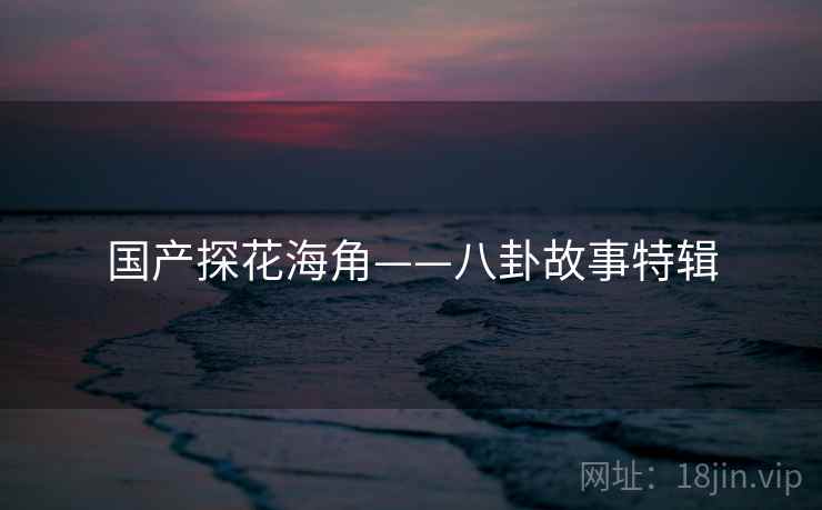 国产探花海角——八卦故事特辑 国产探花海角——八卦故事特辑