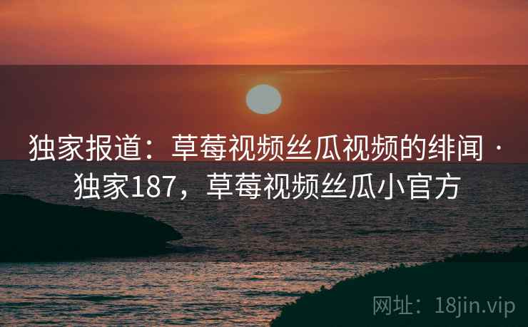 独家报道：草莓视频丝瓜视频的绯闻 · 独家187，草莓视频丝瓜小官方