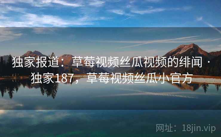 独家报道：草莓视频丝瓜视频的绯闻 · 独家187，草莓视频丝瓜小官方